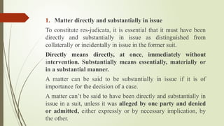 1. Matter directly and substantially in issue
To constitute res-judicata, it is essential that it must have been
directly and substantially in issue as distinguished from
collaterally or incidentally in issue in the former suit.
Directly means directly, at once, immediately without
intervention. Substantially means essentially, materially or
in a substantial manner.
A matter can be said to be substantially in issue if it is of
importance for the decision of a case.
A matter can’t be said to have been directly and substantially in
issue in a suit, unless it was alleged by one party and denied
or admitted, either expressly or by necessary implication, by
the other.
 