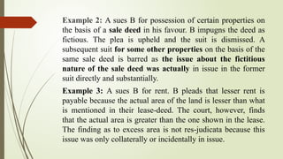 Example 2: A sues B for possession of certain properties on
the basis of a sale deed in his favour. B impugns the deed as
fictious. The plea is upheld and the suit is dismissed. A
subsequent suit for some other properties on the basis of the
same sale deed is barred as the issue about the fictitious
nature of the sale deed was actually in issue in the former
suit directly and substantially.
Example 3: A sues B for rent. B pleads that lesser rent is
payable because the actual area of the land is lesser than what
is mentioned in their lease-deed. The court, however, finds
that the actual area is greater than the one shown in the lease.
The finding as to excess area is not res-judicata because this
issue was only collaterally or incidentally in issue.
 