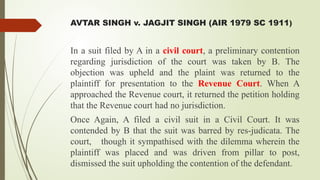 AVTAR SINGH v. JAGJIT SINGH (AIR 1979 SC 1911)
In a suit filed by A in a civil court, a preliminary contention
regarding jurisdiction of the court was taken by B. The
objection was upheld and the plaint was returned to the
plaintiff for presentation to the Revenue Court. When A
approached the Revenue court, it returned the petition holding
that the Revenue court had no jurisdiction.
Once Again, A filed a civil suit in a Civil Court. It was
contended by B that the suit was barred by res-judicata. The
court, though it sympathised with the dilemma wherein the
plaintiff was placed and was driven from pillar to post,
dismissed the suit upholding the contention of the defendant.
 