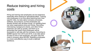 Reduce training and hiring
costs
Hiring and training new employees can be expensive,
especially when looking for specialized talent. Training
new employees is not only about teaching them their
specific roles, but also about company processes,
software, and protocol. Current employees are
already familiar with all these things, so reskilling them
can save organizations time and money. Recruiting,
interviewing, background checks, and other hiring
expenses can add up quickly, and there is no
guarantee that newly hired employees will be
successful or will stay with the company. According to
SHRM reports from 2015 and 2016, it can take about
52 days to hire a new employee, and each new hire
costs a company about $4,000. Reskilling employees
is a more cost-effective way to build a talented
workforce.
 