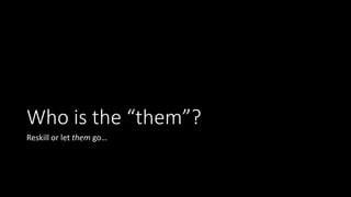 Who is the “them”?
Reskill or let them go…
 