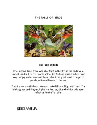 THE FABLE OF BIRDS
The Fable of Birds
Once upon a time, there was a big feast in the sky, all the birds were
invited to a feast by the people of the sky. Tortoise was very clever and
very hungry and as soon as it heard about the great feast, it began to
plan how it would travel to the sky.
Tortoise went to the birds home and asked if it could go with them. The
birds agreed and they each give it a feather, with which it made a pair
of wings for the Tortoise.
RESKI AMELIA
 