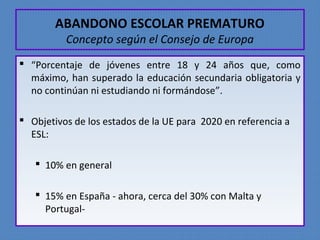 ABANDONO ESCOLAR PREMATURO 
Concepto según el Consejo de Europa 
 “Porcentaje de jóvenes entre 18 y 24 años que, como 
máximo, han superado la educación secundaria obligatoria y 
no continúan ni estudiando ni formándose”. 
 Objetivos de los estados de la UE para 2020 en referencia a 
ESL: 
 10% en general 
 15% en España - ahora, cerca del 30% con Malta y 
Portugal- 
 
