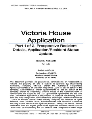 VICTORIAN PROPERTIES LLC®2009. All Rights Reserved.                                              1
                    VICTORIAN PROPERTIES LLC®2009. AZ, USA.




               Victoria House
                 Application
     Part 1 of 2. Prospective Resident
    Details, Application/Resident Status
                   Update.

                                    Robert E. Widing III
                                           Part 1 of 2


                                      Drafted on 10/01/08
                                  Revised on 05/17/09
                                  Revised on 06/26/09
                                  Revised on 11/19/09

This document provides no guarantees, commitments or responsibilities,
remains the property of, and is subject to approval by; shareholding
member/s, company officer/s and/or the Authorized /Responsible
Agent/Representative of Victorian Properties LLC® to act on behalf of the
company. Authorization/s and/or appointments to act on behalf of the
company and/or its subsidiary; Victoria House in the Commonwealth of
Pennsylvania are subject to the LLC' Operational Agreements and the laws
of its Jurisdiction. Agreement/s are; subject to Approval, non-binding, sever-
able and may change until consideration is exchanged. Victorian Properties
LLC® is an Arizona based Limited Liability Company and reserves all rights
afforded under Federal, State, Commonwealth and Provincial Authorities
including but not limited to the right/s of; Limited Liability, Civil and/or Criminal
Restitution, Lien and Rights given under applicable Landlord Tenant Acts or
Laws in/lieu of a Governing Act via; Statute, Tort, Judgment or other Legal

APPLICATION INFORMATION                  PART 1 of 2                         RESIDENT UPDATES/s
      DBA                           TH
          VICTORIA HOUSE. 1156 W. 11 STREET. ERIE, PA, 16502. (814) 528-5600 or (623) 313-4391
 