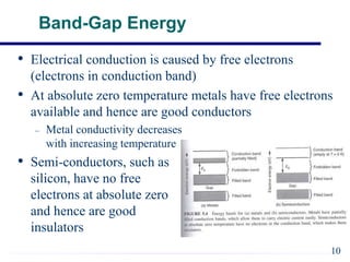 Band-Gap Energy
• Electrical conduction is caused by free electrons
(electrons in conduction band)
• At absolute zero temperature metals have free electrons
available and hence are good conductors
– Metal conductivity decreases
with increasing temperature
• Semi-conductors, such as
silicon, have no free
electrons at absolute zero
and hence are good
insulators
10
 