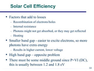 Solar Cell Efficiency
• Factors that add to losses
– Recombination of electrons/holes
– Internal resistance
– Photons might not get absorbed, or they may get reflected
– Heating
• Smaller band gap - easier to excite electrons, so more
photons have extra energy
– Results in higher current, lower voltage
• High band gap – opposite problem
• There must be some middle ground since P=VI (DC),
this is usually between 1.2 and 1.8 eV
14
 