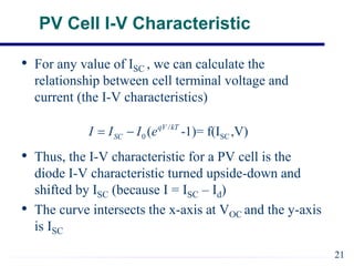 PV Cell I-V Characteristic
• For any value of ISC , we can calculate the
relationship between cell terminal voltage and
current (the I-V characteristics)
• Thus, the I-V characteristic for a PV cell is the
diode I-V characteristic turned upside-down and
shifted by ISC (because I = ISC – Id)
• The curve intersects the x-axis at VOC and the y-axis
is ISC
/
0 SC
( -1)= f(I ,V)
qV kT
SC
I I I e
 
21
 