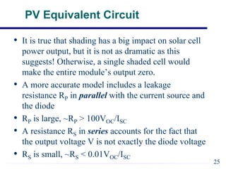 PV Equivalent Circuit
• It is true that shading has a big impact on solar cell
power output, but it is not as dramatic as this
suggests! Otherwise, a single shaded cell would
make the entire module’s output zero.
• A more accurate model includes a leakage
resistance RP in parallel with the current source and
the diode
• RP is large, ~RP > 100VOC/ISC
• A resistance RS in series accounts for the fact that
the output voltage V is not exactly the diode voltage
• RS is small, ~RS < 0.01VOC/ISC
25
 