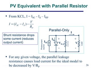 PV Equivalent with Parallel Resistor
• From KCL, I = ISC - Id – IRP
• For any given voltage, the parallel leakage
resistance causes load current for the ideal model to
be decreased by V/RP
( )
SC d
P
V
I I I
R
  
Photocurrent
source
R
P
Load
(maximize)
Parallel-Only
ISC
I
V
+
-
Vd
+
-
Id
Shunt resistance drops
some current (reduces
output current)
26
 