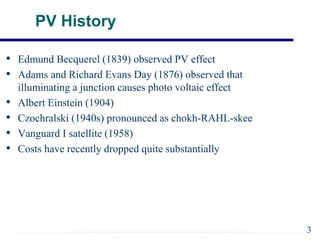PV History
• Edmund Becquerel (1839) observed PV effect
• Adams and Richard Evans Day (1876) observed that
illuminating a junction causes photo voltaic effect
• Albert Einstein (1904)
• Czochralski (1940s) pronounced as chokh-RAHL-skee
• Vanguard I satellite (1958)
• Costs have recently dropped quite substantially
3
 