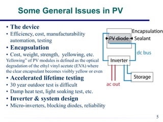 Some General Issues in PV
• The device
• Efficiency, cost, manufacturability
automation, testing
• Encapsulation
• Cost, weight, strength, yellowing, etc.
Yellowing” of PV modules is defined as the optical
degradation of the ethyl vinyl acetate (EVA) where
the clear encapsulant becomes visibly yellow or even brown.
• Accelerated lifetime testing
• 30 year outdoor test is difficult
• Damp heat test, light soaking test, etc.
• Inverter & system design
• Micro-inverters, blocking diodes, reliability
5
 