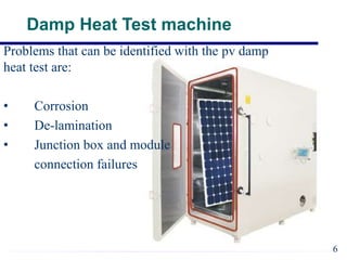 6
Damp Heat Test machine
Problems that can be identified with the pv damp
heat test are:
• Corrosion
• De-lamination
• Junction box and module
connection failures
 
