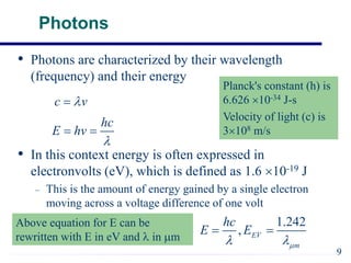 Photons
• Photons are characterized by their wavelength
(frequency) and their energy
• In this context energy is often expressed in
electronvolts (eV), which is defined as 1.6 10-19 J
– This is the amount of energy gained by a single electron
moving across a voltage difference of one volt
c v


hc
E hv

 
9
Planck's constant (h) is
6.626 10-34 J-s
Velocity of light (c) is
3108 m/s
1.242
, EV
m
hc
E E

 
 
Above equation for E can be
rewritten with E in eV and  in m
 