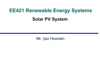 EE421 Renewable Energy Systems
Solar PV System
Mr. Ijaz Husnain
 