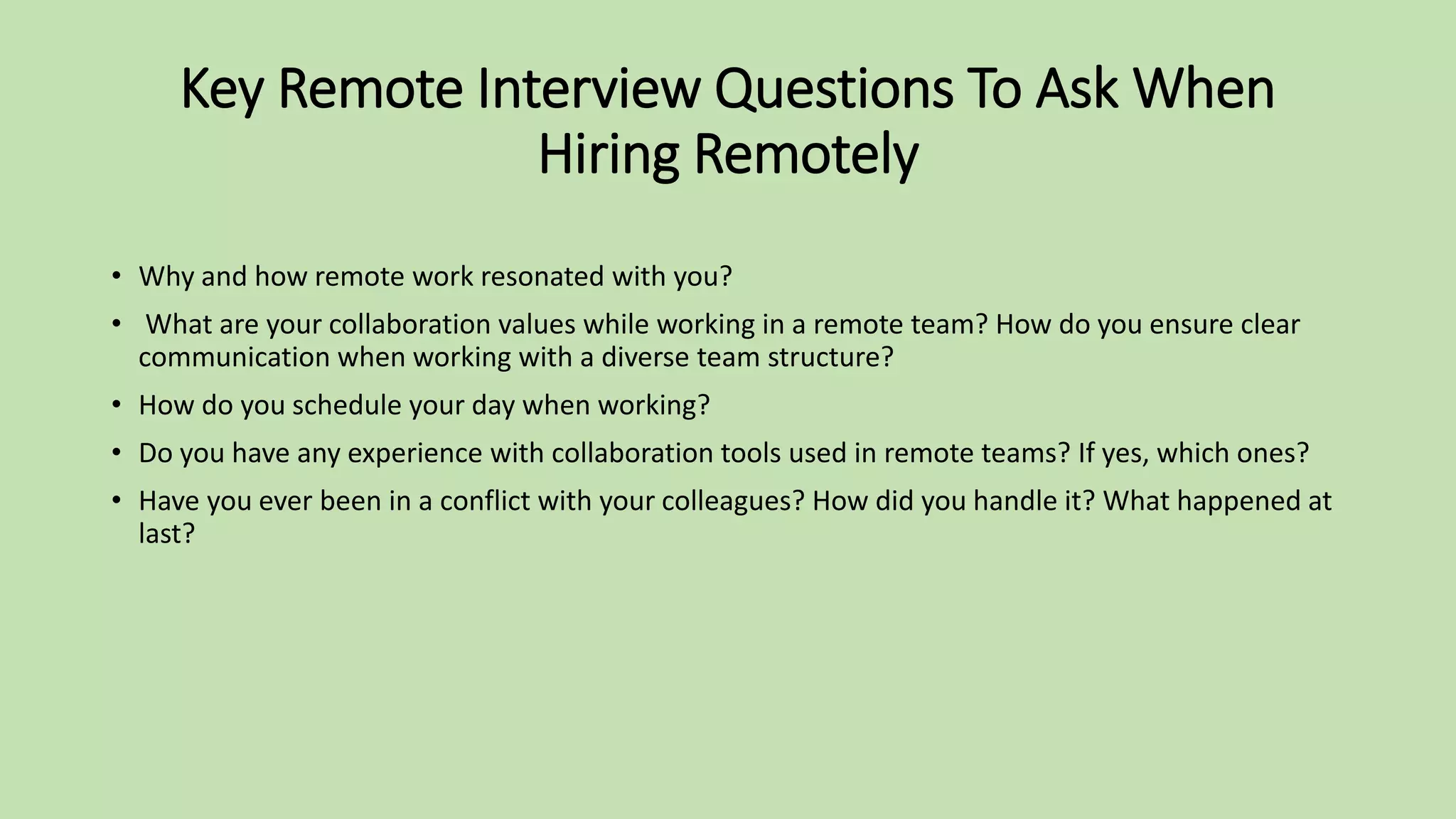 Key Remote Interview Questions To Ask When
Hiring Remotely
• Why and how remote work resonated with you?
• What are your collaboration values while working in a remote team? How do you ensure clear
communication when working with a diverse team structure?
• How do you schedule your day when working?
• Do you have any experience with collaboration tools used in remote teams? If yes, which ones?
• Have you ever been in a conflict with your colleagues? How did you handle it? What happened at
last?