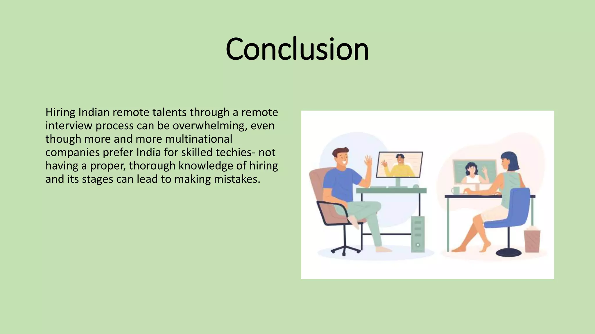 Conclusion
Hiring Indian remote talents through a remote
interview process can be overwhelming, even
though more and more multinational
companies prefer India for skilled techies- not
having a proper, thorough knowledge of hiring
and its stages can lead to making mistakes.