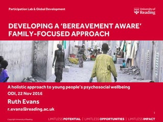 LIMITLESS POTENTIAL | LIMITLESS OPPORTUNITIES | LIMITLESS IMPACTLIMITLESS POTENTIAL | LIMITLESS OPPORTUNITIES | LIMITLESS IMPACTCopyright Universityof Reading
A holistic approach to young people’s psychosocial wellbeing
ODI, 22 Nov 2016
Ruth Evans
r.evans@reading.ac.uk
1
DEVELOPING A ‘BEREAVEMENT AWARE’
FAMILY-FOCUSED APPROACH
Participation Lab & Global Development
 