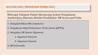 Beberapa Tahapan Dalam Merancang System Pengukuran
Sumberdaya Manusia Melalui Pendekatan HR Secorecard Yaitu
Sebagai Berikut :
1. Mengidentifikasi HR Competency
2. Pengukuran High Performance Work System (HPWS)
3. Mengukur HR System Alignment :
a. Alignment External
b. Alignment Internal
4. HR Deliverable
 