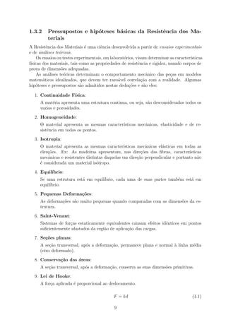 1.3.2     Pressupostos e hip´teses b´sicas da Resistˆncia dos Ma-
                            o       a               e
          teriais
A Resistˆncia dos Materiais ´ uma ciˆncia desenvolvida a partir de ensaios experimentais
          e                    e       e
e de an´lises te´ricas.
         a       o
     Os ensaios ou testes experimentais, em laborat´rios, visam determinar as caracter´
                                                   o                                  ısticas
f´
 ısicas dos materiais, tais como as propriedades de resistˆncia e rigidez, usando corpos de
                                                           e
prova de dimens˜es adequadas.
                  o
     As an´lises te´ricas determinam o comportamento mecˆnico das pe¸as em modelos
           a        o                                           a           c
matem´ticos idealizados, que devem ter razo´vel correla¸˜o com a realidade. Algumas
        a                                       a            ca
hip´teses e pressupostos s˜o admitidos nestas dedu¸˜es e s˜o eles:
    o                       a                        co       a

  1. Continuidade F´
                   ısica:
     A mat´ria apresenta uma estrutura continua, ou seja, s˜o desconsiderados todos os
            e                                              a
     vazios e porosidades.

  2. Homogeneidade:
     O material apresenta as mesmas caracter´
                                            ısticas mecˆnicas, elasticidade e de re-
                                                       a
     sistˆncia em todos os pontos.
         e

  3. Isotropia:
     O material apresenta as mesmas caracter´    ısticas mecˆnicas el´sticas em todas as
                                                              a      a
     dire¸oes. Ex: As madeiras apresentam, nas dire¸oes das ﬁbras, caracter´
         c˜                                                c˜                     ısticas
     mecˆnicas e resistentes distintas daquelas em dire¸ao perpendicular e portanto n˜o
         a                                               c˜                            a
     ´ considerada um material is´tropo.
     e                             o

  4. Equil´
          ıbrio:
     Se uma estrutura est´ em equil´
                         a         ıbrio, cada uma de suas partes tamb´m est´ em
                                                                      e     a
     equil´
          ıbrio.

  5. Pequenas Deforma¸oes:
                     c˜
     As deforma¸oes s˜o muito pequenas quando comparadas com as dimens˜es da es-
               c˜    a                                                o
     trutura.

  6. Saint-Venant:
     Sistemas de for¸as estaticamente equivalentes causam efeitos idˆnticos em pontos
                    c                                               e
     suﬁcientemente afastados da regi˜o de aplica¸ao das cargas.
                                     a           c˜

  7. Se¸oes planas:
       c˜
     A se¸˜o transversal, ap´s a deforma¸ao, permanece plana e normal ` linha m´dia
          ca                o           c˜                            a        e
     (eixo deformado).

  8. Conserva¸˜o das ´reas:
             ca      a
     A se¸ao transversal, ap´s a deforma¸ao, conserva as suas dimens˜es primitivas.
         c˜                 o           c˜                          o

  9. Lei de Hooke:
     A for¸a aplicada ´ proporcional ao deslocamento.
          c           e

                                             F = kd                                    (1.1)

                                             9
 