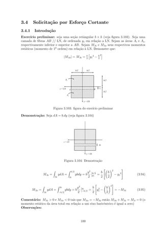 3.4     Solicita¸˜o por Esfor¸o Cortante
                ca           c
3.4.1    Introdu¸˜o
                ca
Exerc´ ıcio preliminar: seja uma se¸ao retˆngular b × h (veja ﬁgura 3.103). Seja uma
                                      c˜   a
camada de ﬁbras AB // LN, de ordenada y1 em rela¸ao a LN. Sejam as ´reas Ai e As ,
                                                   c˜                  a
respectivamente inferior e superior a AB. Sejam MAi e MAs seus respectivos momentos
est´ticos (momento de 10 ordem) em rela¸˜o ` LN. Demonstre que:
   a                                     ca a

                                                               b              h2
                                   |MAs | = MAi =              2
                                                                     y1 2 −   2




                                                   b/2         b/2

                                          11111111111111111111
                                          00000000000000000000
                                          11111111111111111111
                                          00000000000000000000
                                          11111111111111111111
                                          00000000000000000000
                                    As    11111111111111111111
                                          00000000000000000000
                                          11111111111111111111
                                          00000000000000000000
                                          11111111111111111111
                                          00000000000000000000
                                                                                   h/2
                                          11111111111111111111
                                          00000000000000000000
                                          11111111111111111111
                                          00000000000000000000
                                          11111111111111111111
                                          00000000000000000000
                                          11111111111111111111
                                          00000000000000000000
                                          11111111111111111111
                                          00000000000000000000
                              z = LN      11111111111111111111
                                          00000000000000000000
                                          11111111111111111111
                                          00000000000000000000
                                                                              y
                                        A 00000000000000000000 B
                                          11111111111111111111
                                          11111111111111111111
                                          00000000000000000000
                                          11111111111111111111
                                          00000000000000000000
                                          11111111111111111111
                                          00000000000000000000
                                          11111111111111111111
                                          00000000000000000000
                                                                               1
                                          11111111111111111111
                                          00000000000000000000
                                          11111111111111111111
                                          00000000000000000000
                                          11111111111111111111
                                          00000000000000000000
                                          11111111111111111111
                                          00000000000000000000
                                          11111111111111111111
                                          00000000000000000000
                                          11111111111111111111
                                          00000000000000000000
                                                                                   h/2
                                          11111111111111111111
                                          00000000000000000000
                                          11111111111111111111
                                          00000000000000000000
                                          11111111111111111111
                                          00000000000000000000
                                          11111111111111111111
                                          00000000000000000000
                                     A i 00000000000000000000
                                          11111111111111111111
                                          11111111111111111111
                                          00000000000000000000
                                          11111111111111111111
                                          00000000000000000000
                                          11111111111111111111
                                          00000000000000000000
                                          11111111111111111111
                                          00000000000000000000
                                          11111111111111111111
                                          00000000000000000000
                                          11111111111111111111
                                          00000000000000000000
                                          11111111111111111111
                                          00000000000000000000
                                          11111111111111111111
                                          00000000000000000000


                                                           y = ES


                        Figura 3.103: ﬁgura do exer´ preliminar
                                                   ıcio

Demonstra¸˜o: Seja dA = b.dy (veja ﬁgura 3.104)
         ca



                                                   11111111111111111111
                                                   00000000000000000000
                                                   11111111111111111111
                                                   00000000000000000000
                                                   11111111111111111111
                                                   00000000000000000000
                                                   11111111111111111111
                                                   00000000000000000000
                                                   11111111111111111111
                                                   00000000000000000000
                                                   11111111111111111111
                                                   00000000000000000000
                                                   11111111111111111111
                                                   00000000000000000000
                                                   11111111111111111111
                                                   00000000000000000000
                                                   11111111111111111111
                                                   00000000000000000000
                                                   11111111111111111111
                                                   00000000000000000000
                                                   11111111111111111111
                                                   00000000000000000000
                                                   11111111111111111111
                                                   00000000000000000000
                                   z = LN          11111111111111111111
                                                   00000000000000000000
                                                   11111111111111111111
                                                   00000000000000000000
                                                   11111111111111111111
                                                   00000000000000000000
                                                   11111111111111111111
                                                   00000000000000000000
                                                   11111111111111111111
                                                   00000000000000000000
                                                   11111111111111111111
                                                   00000000000000000000       dy
                                                   11111111111111111111
                                                   00000000000000000000
                                                   11111111111111111111
                                                   00000000000000000000
                                                   11111111111111111111
                                                   00000000000000000000
                                                   11111111111111111111
                                                   00000000000000000000
                                                   11111111111111111111
                                                   00000000000000000000
                                                   11111111111111111111
                                                   00000000000000000000
                                                   11111111111111111111
                                                   00000000000000000000
                                                   11111111111111111111
                                                   00000000000000000000
                                                               y = ES


                                   Figura 3.104: Demostra¸ao
                                                         c˜

                                                                                                      
                                                                                             2
                                             h/2            y2          h/2    b  h
                MAi =        ydA =                 ybdy = b             y1    =                 − y1 2    (3.94)
                        Ai                  y1              2                  2  2

                                                                                            
                                                                                         2
                              y1       y2                y1         b 2    h
        MAs   =    ydA =      ybdy = b                   −h/2      = y1 −                    = −MAi       (3.95)
                Ai       −h/2          2                            2      2

Coment´rio: MAi > 0 e MAs < 0 tais que MAs = −MAi ent˜o MAs + MAi = MA = 0 (o
       a                                                   a
momento est´tico da ´rea total em rela¸ao a um eixo baricˆntrico ´ igual a zero)
           a        a                 c˜                 e       e
Observa¸oes:
       c˜



                                                         100
 