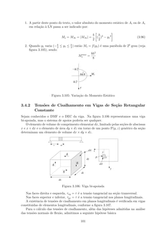 1. A partir deste ponto do texto, o valor absoluto do momento est´tico de Ai ou de As
                                                                   a
     em rela¸ao ` LN passa a ser indicado por:
            c˜ a

                                                              b h 2
                                Ms = MAi = |MAs | =             ( ) − y1 2          (3.96)
                                                              2 2

  2. Quando y1 varia (− h ≤ y1 ≤ h ) ent˜o Ms = f (y1 ) ´ uma par´bola de 20 grau (veja
                         2       2
                                        a               e        a
     ﬁgura 3.105), sendo:
                                          max  bh2
                                        Ms =
                                                8


                                          −h/2
                                                     2
                                                 bh/8         Ms

                                          h/2
                                                 y

                     Figura 3.105: Varia¸˜o do Momento Est´tico
                                        ca                a


3.4.2    Tens˜es de Cisalhamento em Vigas de Se¸˜o Retangular
             o                                 ca
         Constante
Sejam conhecidos o DMF e o DEC da viga. Na ﬁgura 3.106 representamos uma viga
bi-apoiada, mas o sistema de apoios poderia ser qualquer.
    O elemento de volume de comprimento elementar dx, limitado pelas se¸˜es de abscissas
                                                                       co
x e x + dx e o elemento de ´rea dy × dz em torno de um ponto P(y, z) gen´rico da se¸˜o
                           a                                              e          ca
determinam um elemento de volume dx × dy × dz.
                           111
                           000
                           111
                           000
                           111
                           000
                           111
                           000
                           111
                           000
                           111
                           000


                       x    dx


                                                          dA z
                                         11111111
                                         00000000                       y
                                         11111111
                                         00000000
                                         11111111
                                         00000000
                                     6   11111111
                                         00000000
                                                                        1111
                                                                        0000
                                                                        1111
                                                                        0000
                                                                        1111
                                                                        0000
                                         11111111
                                         00000000                  P    1111
                                                                        0000
                                                                        1111
                                                                        0000z
                                         11111111
                                         00000000
                                         11111111
                                         00000000        dy             1111
                                                                        0000

                                         11111111
                                         00000000
                                         11111111
                                         00000000
                                             6
                                         11111111
                                         00000000                      dA
                      6                  11111111
                                         00000000
                                         11111111
                                         00000000
                                         11111111
                                         00000000
                                         11111111
                                         00000000                               y
                                 6       11111111
                                         00000000
                                         11111111
                                         00000000
                                                dz
                                         11111111
                                         00000000
                                         11111111
                                         00000000
                           dx

                                Figura 3.106: Viga bi-apoiada

   Nas faces direita e esquerda, τxy = τ ´ a tens˜o tangencial na se¸ao transversal.
                                          e       a                  c˜
   Nas faces superior e inferior, τyx = τ ´ a tens˜o tangencial nos planos longitudinais.
                                          e       a
   A existˆncia de tens˜es de cisalhamento em planos longitudinais ´ veriﬁcada em vigas
           e            o                                             e
constituidas de elementos longitudinais, conforme a ﬁgura 3.107.
   Para o c´lculo das tens˜es de cisalhamento, al´m das hip´teses admitidas na an´lise
             a             o                        e         o                      a
das tens˜es normais de ﬂex˜o, admitimos a seguinte hip´tese b´sica
        o                  a                             o      a

                                                 101
 