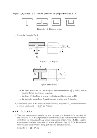 Se¸˜es T, I, caix˜o, etc... (lados paralelos ou perpendiculares ` LN
  co             a                                              a




                            Figura 3.114: Tipos de se¸˜es
                                                     co


  1. Exemplos de se¸˜o T e I.
                   ca

                            b2
                  1111111111111
                  0000000000000
                  1111111111111
                  0000000000000
                  1111111111111
                  0000000000000
                  1111111111111
                  0000000000000                                     τmax
                  1111111111111
                  0000000000000
                  1111111111111
                  0000000000000
                  LN
                  1111111111111
                  0000000000000
                  1111111111111
                  0000000000000
                  1111111111111
                  0000000000000
                      e
                  1111111111111
                  0000000000000                                 τ
                           b1

                                 Figura 3.115: Se¸ao T
                                                 c˜

                                 b
                                                          τ
                        1111111111111
                        0000000000000
                        1111111111111
                        0000000000000
                        1111111111111
                        0000000000000
                        1111111111111
                        0000000000000
                        1111111111111
                        0000000000000
                        1111111111111
                        0000000000000                    τmax
                        LN
                        1111111111111
                        0000000000000
                        1111111111111
                        0000000000000
                        1111111111111
                        0000000000000
                            e
                        1111111111111
                        0000000000000
                        1111111111111
                        0000000000000
                        1111111111111
                        0000000000000
                        1111111111111
                        0000000000000
                                 Figura 3.116: Se¸˜o I
                                                 ca

                                                                     b
        • Na mesa: O c´lculo de τ est´ sujeito a erro consider´vel ( h grande), mas de
                       a              a                       a
          qualquer forma s˜o tens˜es pequenas.
                          a      o
        • Na alma: O c´lculo de τ produz resultados conﬁ´veis, τmax na LN.
                      a                                 a
        • Na transi¸ao mesa-alma: descontinuidade no diagrama de tens˜es.
                   c˜                                                o

  2. Exemplo da ﬁgura 3.117. Se¸˜o retangular vazada (se¸ao caix˜o), an´lise semelhante
                                 ca                     c˜      a      a
                              QMs
     a se¸oes I, mas com τ = Iz (2e) nas “almas”.
         c˜

3.4.4    Exerc´
              ıcios
  1. Uma viga simplesmente apoiada em seus extremos tem 200 mm de largura por 400
     mm de altura e 4 m de comprimento e suporta uma carga uniformemente distribu´
                                                                                 ıda
     sobre todo seu comprimento. A tens˜o longitudinal admiss´ ´ 12 MPa (tra¸˜o e
                                         a                     ıvel e          ca
     compress˜o) e a tens˜o tangencial horizontal admiss´ ´ de 0,8 MPa. Determine o
               a         a                              ıvel e
     valor m´ximo admiss´ da carga por unidade de comprimento.
             a           ıvel
     Resposta: q = 21,4 kN/m

                                         105
 