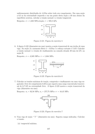 uniformemente distribu´ de 4 kNm sobre todo seu comprimento. Em uma se¸˜o
                           ıda                                            ca
  a 0,5 m da extremidade esquerda e em um ponto desta se¸ao a 40 mm abaixo da
                                                              c˜
  superf´
        ıcies neutras, calcular a tens˜o normal e a tens˜o tangencial.
                                      a                 a
  Resposta: σ = 1,402 MPa,tra¸˜o; τ = 925,5 kPa
                             ca

                                  40


                                  120


                                  40

                                              70    40    70


                       Figura 3.121: Figura do exerc´ 5
                                                    ıcio

6. A ﬁgura 3.122 (dimens˜es em mm) mostra a se¸˜o transversal de um trecho de uma
                         o                     ca
   viga. Na se¸ao A o momento ﬂetor ´ - 4 kNm e o esfor¸o cortante ´ 5 kN. Calcular
              c˜                      e                c           e
   a tens˜o normal e a tens˜o de cisalhamento na camada situada 40 mm da LN, na
         a                 a
   se¸ao B.
     c˜
  Resposta: σ = -3,505 MPa e τ = 1,084 MPa

                      40
                                                         6kN/m

                      120                                 A           B
                                                                 2m
                      40

                             40    40    40


                       Figura 3.122: Figura do exerc´ 6
                                                    ıcio

7. Calcular os tens˜es m´ximas de tra¸˜o, compres˜o e cisalhamento em uma viga en-
                    o    a            ca          a
   gastada e livre de comprimento 0,38 m que suporta uma carga concentrada transver-
   sal de 6,7 kN na extremidade livre. A ﬁgura 3.123 mostra a se¸ao transversal da
                                                                  c˜
   viga (dimens˜es em mm).
                 o
  Resposta: σt = 92,58 MPa; σc = 277,75 MPa e τ = 16,45 MPa
                                              100
                              10
                                        45                45
                                             50

                                                   10

                       Figura 3.123: Figura do exerc´ 7
                                                    ıcio

8. Uma viga de se¸ao “ T ” (dimens˜es em mm). Suporta cargas indicadas. Calcular
                 c˜               o
   a tens˜o:
         a

   (a) tangencial m´xima.
                   a

                                              107
 