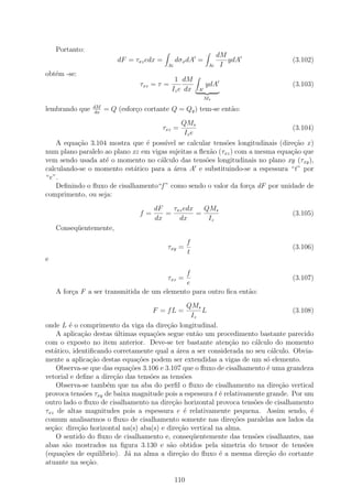 Portanto:
                                                                    dM
                         dF = τxz edx =         dσx dA =               ydA       (3.102)
                                           Ai                  Ai    I
obt´m -se:
   e
                                             1 dM
                                τxz = τ =                     ydA                (3.103)
                                            Iz e dx       A
                                                              Ms
                dM
lembrando que   dx
                     = Q (esfor¸o cortante Q = Qy ) tem-se ent˜o:
                               c                              a
                                            QMs
                                          τxz =                                 (3.104)
                                             Iz e
    A equa¸ao 3.104 mostra que ´ poss´ se calcular tens˜es longitudinais (dire¸˜o x )
          c˜                    e      ıvel                 o                    ca
num plano paralelo ao plano xz em vigas sujeitas a ﬂex˜o (τxz ) com a mesma equa¸ao que
                                                       a                        c˜
vem sendo usada at´ o momento no c´lculo das tens˜es longitudinais no plano xy (τxy ),
                   e                 a               o
calculando-se o momento est´tico para a ´rea A e substituindo-se a espessura “t” por
                            a             a
“e”.
    Deﬁnindo o ﬂuxo de cisalhamento“f ” como sendo o valor da for¸a dF por unidade de
                                                                    c
comprimento, ou seja:
                                     dF   τxz edx   QMs
                                f=      =         =                              (3.105)
                                     dx     dx       Iz
    Conseq¨entemente,
          u
                                                      f
                                           τxy =                                 (3.106)
                                                      t
e
                                             f
                                           τxz =                                 (3.107)
                                             e
    A for¸a F a ser transmitida de um elemento para outro ﬁca ent˜o:
         c                                                       a
                                                 QMs
                                     F = fL =         L                           (3.108)
                                                  Iz
onde L ´ o comprimento da viga da dire¸˜o longitudinal.
         e                               ca
    A aplica¸ao destas ultimas equa¸oes segue ent˜o um procedimento bastante parecido
             c˜         ´           c˜              a
com o exposto no item anterior. Deve-se ter bastante aten¸ao no c´lculo do momento
                                                              c˜      a
est´tico, identiﬁcando corretamente qual a ´rea a ser considerada no seu c´lculo. Obvia-
   a                                        a                               a
mente a aplica¸ao destas equa¸oes podem ser extendidas a vigas de um s´ elemento.
                c˜             c˜                                         o
    Observa-se que das equa¸oes 3.106 e 3.107 que o ﬂuxo de cisalhamento ´ uma grandeza
                            c˜                                            e
vetorial e deﬁne a dire¸˜o das tens˜es as tens˜es
                       ca          o           o
    Observa-se tamb´m que na aba do perﬁl o ﬂuxo de cisalhamento na dire¸˜o vertical
                     e                                                        ca
provoca tens˜es τxy de baixa magnitude pois a espessura t ´ relativamente grande. Por um
              o                                            e
outro lado o ﬂuxo de cisalhamento na dire¸ao horizontal provoca tens˜es de cisalhamento
                                           c˜                         o
τxz de altas magnitudes pois a espessura e ´ relativamente pequena. Assim sendo, ´
                                               e                                        e
comum analisarmos o ﬂuxo de cisalhamento somente nas dire¸oes paralelas aos lados da
                                                               c˜
se¸˜o: dire¸ao horizontal na(s) aba(s) e dire¸˜o vertical na alma.
  ca        c˜                               ca
    O sentido do ﬂuxo de cisalhamento e, conseq¨entemente das tens˜es cisalhantes, nas
                                                   u                  o
abas s˜o mostrados na ﬁgura 3.130 e s˜o obtidos pela simetria do tensor de tens˜es
       a                                  a                                           o
(equa¸˜es de equil´
      co           ıbrio). J´ na alma a dire¸ao do ﬂuxo ´ a mesma dire¸˜o do cortante
                            a                 c˜           e              ca
atuante na se¸ao.
               c˜

                                                110
 