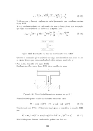 QMs  Q d ( b − z)e   Qed                            b
                         f=          = 2 2          =                                  −z     (3.109)
                                  I          I        2I                             2

  Veriﬁca-se que o ﬂuxo de cisalhamento varia linearmente com z conforme mostra
  ﬁgura 3.131.
  A for¸a total desenvolvida em cada trecho das abas pode ser obtida pela integra¸ao
       c                                                                         c˜
  que segue e as resultantes s˜o mostradas na ﬁgura 3.133
                              a

                                                             Qed           b          Qedb2
             Faba =     dF =      f dz =               b/2                   − z dz =         (3.110)
                                                   0         2I            2           16I


                                       F aba                       F aba




                                                             F alma = Q



                                         F aba                   F aba




        Figura 3.133: Resultantes do ﬂuxo de cisalhamento num perﬁl I

  Observa-se facilmente que a resultante de for¸as na horizontal ´ nula, como era de
                                                c                 e
  se esperar j´ que para o caso analisado s´ existe cortante na dire¸˜o y.
              a                            o                        ca

• Para a alma do perﬁl: (ver ﬁgura 3.134)
  Similarmente, observando ﬁgura 3.134 faz-se a an´lise da alma.
                                                  a
                                                         b


                                                                                 e




                                                                   t

                                                             Q
                             z
                                               y
                           d/2                                    dy


                                                                                 e


                                                             y



          Figura 3.134: Fluxo de cisalhamento na alma de um perﬁl I

  Pode-se escrever para o c´lculo do momento est´tico na alma:
                           a                    a

                      Ms = bed/2 + t(d/2 − e/2 − y)(d/2 − e/2 − y)1/2                         (3.111)

  Considerando que d/2           e/2 (paredes ﬁnas), pode-se simpliﬁcar a equa¸ao 3.111
                                                                              c˜
  por:

        Ms     bed/2 + t(d/2 − y)(d/2 − y)1/2 = bed/2 + t/2(d2 /4 − y 2 )                     (3.112)

  Resultando para o ﬂuxo de cisalhamento, para o caso de t = e:


                                                       112
 