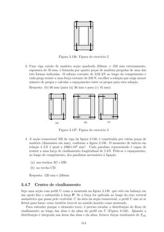 1111111111
                                        0000000000
                                        1111111111
                                        0000000000
                                        1111111111
                                        0000000000
                                        111
                                        000    111
                                               000
                                        1111111111
                                        0000000000
                                        111
                                        000
                                        111
                                        000    111
                                               000
                                               111
                                               000
                                        111
                                        000
                                        111
                                        000    111
                                               000
                                               111
                                               000
                                        111
                                        000    111
                                               000
                                        111
                                        000    111
                                               000
                                        111
                                        000
                                        111
                                        000    111
                                               000
                                               111
                                               000
                                        111
                                        000
                                        111
                                        000    111
                                               000
                                               111
                                               000
                                        1111111111
                                        0000000000
                                        1111111111
                                        0000000000
                                        1111111111
                                        0000000000
                              Figura 3.136: Figura do exerc´ 2
                                                           ıcio

  3. Uma viga caix˜o de madeira se¸ao quadrada 250mm × 250 mm externamente,
                     a                 c˜
     espessura de 50 mm, ´ formada por quatro pe¸as de madeira pregadas de uma das
                           e                        c
     trˆs formas indicadas. O esfor¸o cortante de 3,02 kN ao longo do comprimento e
       e                             c
     cada prego resiste a uma for¸a cortante de 240 N. escolher a solu¸ao que exige menor
                                 c                                    c˜
     n´mero de pregos e calcular o espa¸amento entre os pregos para esta solu¸˜o.
      u                                  c                                       ca
     Resposta: (b) 60 mm (para (a) 36 mm e para (c) 45 mm)
                    1111111111
                    0000000000
                    1111111111
                    0000000000          111
                                        000
                                          11111111
                                          00000000
                                        111
                                        000      111
                                                 000
                                          11111111
                                          00000000
                                                 111
                                                 000    111
                                                        000
                                                          111111111
                                                          000000000
                                                        111
                                                        000      111
                                                                 000
                                                          111111111
                                                          000000000
                                                                 111
                                                                 000
                    1111111111
                    0000000000
                    111
                    000    111
                           000          111
                                        000
                                          11111111
                                          00000000
                                                 111
                                                 000    111
                                                        000
                                                          111111111
                                                          000000000
                                                                 111
                                                                 000
                    1111111111
                    0000000000
                    111
                    000    111
                           000          111
                                        000
                                          11111111
                                          00000000
                                                 111
                                                 000    111
                                                        000
                                                          111111111
                                                          000000000
                                                                 111
                                                                 000
                    111
                    000    111
                           000          111
                                        000
                                        111
                                        000      111
                                                 000
                                                 111
                                                 000    111
                                                        000
                                                        111
                                                        000      111
                                                                 000
                                                                 111
                                                                 000
                    111
                    000    111
                           000          111
                                        000      111
                                                 000    111
                                                        000      111
                                                                 000
                    111
                    000    111
                           000          111
                                        000      111
                                                 000    111
                                                        000      111
                                                                 000
                    111
                    000    111
                           000          111
                                        000      111
                                                 000    111
                                                        000      111
                                                                 000
                    111
                    000    111
                           000          111
                                        000      111
                                                 000    111
                                                        000      111
                                                                 000
                    111
                    000
                    111
                    000    111
                           000
                           111
                           000          111
                                        000      111
                                                 000    111
                                                        000      111
                                                                 000
                    111
                    000    111
                           000          111
                                        000      111
                                                 000    111
                                                        000      111
                                                                 000
                    111
                    000    111
                           000          111
                                        000
                                        111
                                        000      111
                                                 000
                                                 111
                                                 000    111
                                                        000
                                                        111
                                                        000      111
                                                                 000
                                                                 111
                                                                 000
                    1111111111
                    0000000000            11111111
                                          00000000
                                        111
                                        000      111
                                                 000    111111111111
                                                        000000000000
                    1111111111
                    0000000000
                    1111111111
                    0000000000            11111111
                                          00000000
                                        111
                                        000      111
                                                 000
                                          11111111
                                          00000000      111111111111
                                                        000000000000
                                                        111111111111
                                                        000000000000
                        (a)                   (b)             (c)


                              Figura 3.137: Figura do exerc´ 3
                                                           ıcio

  4. A se¸˜o transversal AB da viga da ﬁgura 3.138, ´ constitu´ por v´rias pe¸as de
          ca                                          e         ıda      a      c
     madeira (dimens˜es em mm), conforme a ﬁgura 3.138. O momento de in´rcia em
                      o                                                       e
     rela¸ao ` LN ´ igual a 2360×106 mm4 . Cada parafuso representado ´ capaz de
         c˜ a       e                                                       e
     resistir a uma for¸a de cisalhamento longitudinal de 2 kN. Pede-se o espa¸amento,
                       c                                                      c
     ao longo do comprimento, dos parafusos necess´rios ` liga¸˜o:
                                                    a    a    ca

        (a) nos trechos AC e DB.
        (b) no trecho CD.

     Resposta: 120 mm e 240mm

3.4.7     Centro de cisalhamento
Seja uma se¸ao com perﬁl U como a mostrada na ﬁgura 3.139. que est´ em balan¸o em
            c˜                                                          a          c
um apoio ﬁxo e submetida ` for¸a P. Se a for¸a for aplicada ao longo do eixo vertical
                            a    c             c
assim´trico que passa pelo centr´ide C da ´rea da se¸ao transversal, o perﬁl U n˜o s´ se
      e                         o          a        c˜                           a o
ﬂetir´ para baixo como tamb´m torcer´ no sentido hor´rio como mostrado.
     a                       e        a               a
    Para entender porque o elemento torce, ´ preciso estudar a distribui¸˜o do ﬂuxo de
                                             e                            ca
cisalhamento ao longo das abas e da alma do perﬁl em U (Figura 3.140). Quando a
distribui¸˜o ´ integrada nas ´reas das abas e da alma, fornece for¸as resultantes de Faba
         ca e                a                                    c

                                            114
 