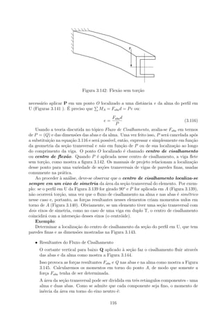 P




                            Figura 3.142: Flex˜o sem tor¸˜o
                                              a         ca

necess´rio aplicar P em um ponto O localizado a uma distˆncia e da alma do perﬁl em
      a                                                 a
                    ´ preciso que MA = Faba d = P e ou:
U (Figuras 3.141 ). E
                                             Faba d
                                        e=                                         (3.116)
                                               P
    Usando a teoria discutida no t´pico Fluxo de Cisalhamento, avalia-se Faba em termos
                                   o
de P = (Q) e das dimens˜es das abas e da alma. Uma vez feito isso, P ser´ cancelada ap´s
                          o                                                a            o
a substitui¸˜o na equa¸˜o 3.116 e ser´ poss´
           ca          ca            a     ıvel, ent˜o, expressar e simplesmente em fun¸˜o
                                                    a                                  ca
da geometria da se¸ao transversal e n˜o em fun¸ao de P ou de sua localiza¸ao ao longo
                    c˜                 a           c˜                         c˜
do comprimento da viga. O ponto O localizado ´ chamado centro de cisalhamento
                                                    e
ou centro de ﬂex˜o. Quando P ´ aplicada nesse centro de cisalhamento, a viga ﬂete
                    a                e
sem tor¸˜o, como mostra a ﬁgura 3.142. Os manuais de projeto relacionam a localiza¸˜o
        ca                                                                             ca
desse ponto para uma variedade de se¸˜es transversais de vigas de paredes ﬁnas, usadas
                                       co
comumente na pr´tica.
                  a
    Ao proceder ` an´lise, deve-se observar que o centro de cisalhamento localiza-se
                 a a
sempre em um eixo de simetria da ´rea da se¸ao transversal do elemento. Por exem-
                                         a           c˜
                                                    o
plo: se o perﬁl em U da Figura 3.139 for girado 90 e P for aplicada em A (Figura 3.139),
n˜o ocorrer´ tor¸ao, uma vez que o ﬂuxo de cisalhamento na alma e nas abas ´ sim´trico
 a          a    c˜                                                             e    e
nesse caso e, portanto, as for¸as resultantes nesses elementos criam momentos nulos em
                              c
torno de A (Figura 3.140). Obviamente, se um elemento tiver uma se¸ao transversal com
                                                                        c˜
dois eixos de simetria, como no caso de uma viga em duplo T, o centro de cisalhamento
coincidir´ com a interse¸˜o desses eixos (o centr´ide).
         a               ca                       o
    Exemplo:
    Determinar a localiza¸ao do centro de cisalhamento da se¸ao do perﬁl em U, que tem
                          c˜                                   c˜
paredes ﬁnas e as dimens˜es mostradas na Figura 3.143.
                           o

   • Resultantes do Fluxo de Cisalhamento
     O cortante vertical para baixo Q aplicado ` se¸˜o faz o cisalhamento ﬂuir atrav´s
                                               a ca                                 e
     das abas e da alma como mostra a Figura 3.144.
     Isso provoca as for¸as resultantes Faba e Q nas abas e na alma como mostra a Figura
                        c
     3.145. Calcularemos os momentos em torno do ponto A, de modo que somente a
     for¸a Faba tenha de ser determinada.
        c
     A ´rea da se¸˜o transversal pode ser dividida em trˆs retˆngulos componentes - uma
       a          ca                                    e     a
     alma e duas abas. Como se admite que cada componente seja ﬁno, o momento de
     in´rcia da ´rea em torno do eixo neutro ´:
       e        a                             e

                                           116
 