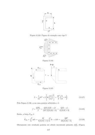 b



                                         t
                                                                         h



                                                       t

                  Figura 3.143: Figura do exemplo com viga U
                                                 aba
                                               fmax


                                      alma
                                    fmax


                                               aba
                                             fmax

                                         Figura 3.144:

                                                               P=Q
                                                                         e
                   A              Faba
                                                                               A

                                                h      =
                  Q



                                  Faba

                                         Figura 3.145:

                                                                        
                                                                     2
                               1           h                                  th2   h
                           I = th3 + 2 bt                               =           +b            (3.117)
                              12           2                                   2    6

Pela Figura 3.146, q em uma posi¸ao arbitr´ria x ´:
                                c˜        a      e

                               QMs    Q(h/2)[b − x]t       Q(b − x)
                          f=       =                    =                                           (3.118)
                                I    (th2 /2[(h/6) + b]   h[(h/6) + b]
Ent˜o, a for¸a Faba ´:
   a        c       e
                      b                Q                       b                        Qb2
         Faba =           qdx =                                    (b − x)dx =                      (3.119)
                  0               h[(h/6) + b]             0                        2h[(h/6) + b]
                                                                  aba
Obviamente este resultado poderia ser obtido encontrado primeiro fmax (Figura

                                                     117
 