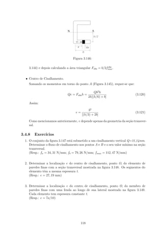 N                       A
                                                        h/2
                                     q

                                         x         dx
                                              b

                                    Figura 3.146:

                                                            aba
    3.144) e depois calculando a ´rea triangular Faba = b/2fmax .
                                 a


  • Centro de Cisalhamento.
    Somando os momentos em torno do ponto A (Figura 3.145), requer-se que:

                                                        Qb2 h
                                Qe = Faba h =                                 (3.120)
                                                    2h[(h/6) + b]
    Assim:

                                                  b2
                                     e=                                       (3.121)
                                             [(h/3) + 2b]
    Como mencionamos anteriormente, e depende apenas da geometria da se¸ao transver-
                                                                       c˜
    sal.

3.4.8   Exerc´
             ıcios
  1. O conjunto da ﬁgura 3.147 est´ submetido a um cisalhamento vertical Q=31,14mm.
                                  a
     Determinar o ﬂuxo de cisalhamento nos pontos A e B e o seu valor m´
                                                                       ınimo na se¸ao
                                                                                  c˜
     transversal.
     (Resp.: fa = 34, 31 N/mm; fb = 79, 26 N/mm; fmax = 112, 47 N/mm)


  2. Determinar a localiza¸ao e do centro de cisalhamento, ponto O, do elemento de
                          c˜
     paredes ﬁnas com a se¸˜o transversal mostrada na ﬁgura 3.148. Os segmentos do
                           ca
     elemento tˆm a mesma espessura t.
               e
     (Resp.: e = 27, 19 mm)


  3. Determinar a localiza¸ao e do centro de cisalhamento, ponto O, do membro de
                          c˜
     paredes ﬁnas com uma fenda ao longo de sua lateral mostrado na ﬁgura 3.149.
     Cada elemento tem espessura constante t.
     (Resp.: e = 7a/10)




                                             118
 