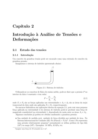 Cap´
   ıtulo 2

Introdu¸˜o ` An´lise de Tens˜es e
       ca a    a            o
Deforma¸˜es
        co

2.1        Estudo das tens˜es
                          o
2.1.1       Introdu¸˜o
                   ca
Um conceito da grandeza tens˜o pode ser encarado como uma extens˜o do conceito da
                             a                                  a
grandeza press˜o.
              a
   Imaginemos o sistema de ˆmbolos apresentado abaixo:
                           e
                                                       F2


                                                  2




                           F1   1



                                    Figura 2.1: Sistema de ˆmbolos
                                                           e

    Utilizando-se os conceitos de f´
                                   ısica do ensino m´dio, pode-se dizer que a press˜o P no
                                                    e                              a
interior do duto ´ constante e tem valor:
                 e
                                             F1    F2
                                        P =     =                                     (2.1)
                                             A1    A2
onde F1 e F2 s˜o as for¸as aplicadas nas extremidades e A1 e A2 s˜o as ´reas da se¸ao
               a       c                                            a     a        c˜
transversal do duto onde s˜o aplicadas F1 e F2 , respectivamente.
                          a
    Os macacos hidr´ulicos s˜o aplica¸oes diretas da equa¸˜o 2.1, pois com uma pequena
                    a       a        c˜                   ca
for¸a aplicada na extremidade 2 do sistema de ˆmbolos pode-se produzir uma for¸a de
   c                                             e                               c
magnitude consider´vel na extremidade 1, dependendo da raz˜o entre as ´reas A1 e A2 .
                   a                                          a          a
    Algumas conclus˜es j´ podem ser obtidas analisando a grandeza press˜o:
                    o a                                                  a
      • Sua unidade de medida ser´: unidade de for¸a dividido por unidade de ´rea. No
                                   a                 c                         a
                                                                 2
        Sistema Internacional de Unidades (SI): Pa (Pascal) = N/m . Como 1 Pa representa
        uma press˜o relativamente pequena1 normalmente se utiliza preﬁxos do tipo kilo
                   a
        (103 ) ou mega (106 ). Exemplos: 10 MPa, 45 kPa, etc.
  1
      imagine uma for¸a de 1N atuando em 1 m2 .
                     c

                                                  11
 