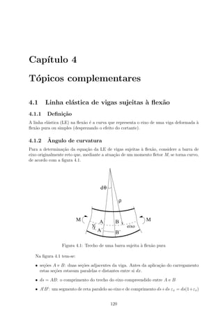 Cap´
   ıtulo 4

T´picos complementares
 o

4.1     Linha el´stica de vigas sujeitas ` ﬂex˜o
                a                        a    a
4.1.1    Deﬁni¸˜o
              ca
A linha el´stica (LE) na ﬂex˜o ´ a curva que representa o eixo de uma viga deformada `
          a                 a e                                                      a
ﬂex˜o pura ou simples (desprezando o efeito do cortante).
    a

4.1.2    ˆ
         Angulo de curvatura
Para a determina¸˜o da equa¸ao da LE de vigas sujeitas ` ﬂex˜o, considere a barra de
                 ca           c˜                        a    a
eixo originalmente reto que, mediante a atua¸˜o de um momento ﬂetor M, se torna curvo,
                                            ca
de acordo com a ﬁgura 4.1.




                                    dθ

                                               ρ


                          M        A       B               M
                               y                   eixo
                                   A´      B´

                Figura 4.1: Trecho de uma barra sujeita ` ﬂex˜o pura
                                                        a    a

   Na ﬁgura 4.1 tem-se:

   • se¸oes A e B: duas se¸oes adjacentes da viga. Antes da aplica¸˜o do carregamento
       c˜                  c˜                                     ca
     estas se¸oes estavam paralelas e distantes entre si dx.
             c˜

   • ds = AB: o comprimento do trecho do eixo compreendido entre A e B

   • A B : um segmento de reta paralelo ao eixo e de comprimento ds+ds εx = ds(1+εx )


                                         120
 