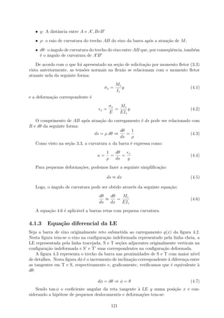 • y: A distˆncia entre A e A , BeB
              a

   • ρ: o raio de curvatura do trecho AB do eixo da barra ap´s a atua¸ao de M ;
                                                            o        c˜

   • dθ: o ˆngulo de curvatura do trecho do eixo entre AB que, por conseq¨ˆncia, tamb´m
           a                                                             ue          e
     ´ o ˆngulo de curvatura de A B
     e a

    De acordo com o que foi apresentado na se¸˜o de solicita¸˜o por momento ﬂetor (3.3)
                                             ca             ca
vista anteriormente, as tens˜es normais na ﬂex˜o se relacionam com o momento ﬂetor
                            o                   a
atuante nela da seguinte forma:
                                                Mz
                                         σx =      y                                (4.1)
                                                Iz
e a deforma¸ao correspondente ´
           c˜                 e
                                             σx   Mz
                                     x   =      =     y                             (4.2)
                                             E    EIz
   O comprimento de AB ap´s atua¸ao do carregamento ´ ds pode ser relacionado com
                          o     c˜                  e
R e dθ da seguinte forma:
                                          dθ   1
                             ds = ρ dθ ⇒     =                               (4.3)
                                          ds   ρ
   Como visto na se¸ao 3.3, a curvatura κ da barra ´ expressa como:
                   c˜                              e
                                         1   dθ   x
                                   κ=      =    =                                   (4.4)
                                         ρ   ds   y
   Para pequenas deforma¸˜es, podemos fazer a seguinte simpliﬁca¸ao:
                        co                                      c˜

                                         ds ≈ dx                                    (4.5)

   Logo, o ˆngulo de curvatura pode ser obtido atrav´s da seguinte equa¸˜o:
           a                                        e                  ca
                                    dθ   dθ   Mz
                                       ≈    =                                       (4.6)
                                    ds   dx   EIz
   A equa¸ao 4.6 ´ aplic´vel a barras retas com pequena curvatura.
         c˜      e      a

4.1.3    Equa¸˜o diferencial da LE
             ca
Seja a barra de eixo originalmente reto submetida ao carregamento q(x) da ﬁgura 4.2.
Nesta ﬁgura tem-se o eixo na conﬁgura¸ao indeformada representado pela linha cheia, a
                                       c˜
LE representada pela linha tracejada, S e T se¸oes adjacentes originalmente verticais na
                                               c˜
conﬁgura¸˜o indeformada e S’ e T’ suas correspondentes na conﬁgura¸ao deformada.
         ca                                                          c˜
    A ﬁgura 4.3 representa o trecho da barra nas proximidades de S e T com maior n´  ıvel
de detalhes. Nesta ﬁgura dφ ´ o incremento de inclina¸ao correspondente ` diferen¸a entre
                            e                        c˜                 a        c
as tangentes em T e S, respectivamente e, graﬁcamente, veriﬁcamos que ´ equivalente `
                                                                          e             a
dθ:

                                   dφ = dθ ⇒ φ = θ                                  (4.7)
    Sendo tan φ o coeﬁciente angular da reta tangente ` LE y numa posi¸ao x e con-
                                                       a              c˜
siderando a hip´tese de pequenos deslocamentis e deforma¸˜es tem-se:
               o                                         co

                                              121
 