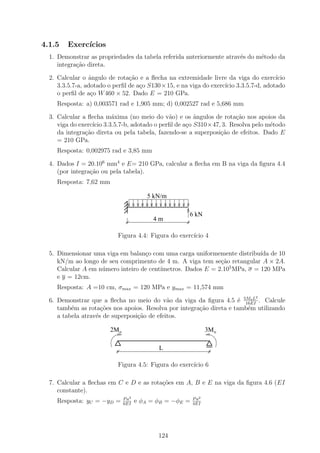 4.1.5   Exerc´
             ıcios
  1. Demonstrar as propriedades da tabela referida anteriormente atrav´s do m´todo da
                                                                      e      e
     integra¸˜o direta.
            ca

  2. Calcular o ˆngulo de rota¸ao e a ﬂecha na extremidade livre da viga do exerc´
                 a              c˜                                                 ıcio
     3.3.5.7-a, adotado o perﬁl de a¸o S130×15, e na viga do exerc´ 3.3.5.7-d, adotado
                                    c                             ıcio
     o perﬁl de a¸o W 460 × 52. Dado E = 210 GPa.
                  c
    Resposta: a) 0,003571 rad e 1,905 mm; d) 0,002527 rad e 5,686 mm

  3. Calcular a ﬂecha m´xima (no meio do v˜o) e os ˆngulos de rota¸ao nos apoios da
                         a                    a       a              c˜
     viga do exerc´ 3.3.5.7-b, adotado o perﬁl de a¸o S310×47, 3. Resolva pelo m´todo
                  ıcio                              c                             e
     da integra¸ao direta ou pela tabela, fazendo-se a superposi¸˜o de efeitos. Dado E
               c˜                                               ca
     = 210 GPa.
    Resposta: 0,002975 rad e 3,85 mm

  4. Dados I = 20.106 mm4 e E= 210 GPa, calcular a ﬂecha em B na viga da ﬁgura 4.4
     (por integra¸ao ou pela tabela).
                 c˜
    Resposta: 7,62 mm

                                        5 kN/m

                                                     6 kN
                                          4m

                          Figura 4.4: Figura do exerc´ 4
                                                     ıcio

  5. Dimensionar uma viga em balan¸o com uma carga uniformemente distribu´ de 10
                                   c                                       ıda
     kN/m ao longo de seu comprimento de 4 m. A viga tem se¸ao retangular A × 2A.
                                                             c˜
                                         ımetros. Dados E = 2.105 MPa, σ = 120 MPa
     Calcular A em n´mero inteiro de cent´
                    u
     e y = 12cm.
    Resposta: A =10 cm, σmax = 120 MPa e ymax = 11,574 mm
                                                                            2
  6. Demonstrar que a ﬂecha no meio do v˜o da viga da ﬁgura 4.5 ´ 5Mo L . Calcule
                                             a                       e 16EI
     tamb´m as rota¸oes nos apoios. Resolva por integra¸˜o direta e tamb´m utilizando
          e          c˜                                ca               e
     a tabela atrav´s de superposi¸ao de efeitos.
                   e              c˜

                        2Mo                                     3Mo

                                            L

                          Figura 4.5: Figura do exerc´ 6
                                                     ıcio

  7. Calcular a ﬂechas em C e D e as rota¸˜es em A, B e E na viga da ﬁgura 4.6 (EI
                                         co
     constante).
                              P a3                       P a2
    Resposta: yC = −yD =      6EI
                                     e φA = φB = −φE =   4EI




                                            124
 