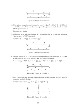 P
                         A                                                    D                   B
                                            C                 E
                                                                                  P
                                    a                 a               a                   a

                               Figura 4.6: Figura do exerc´ 7
                                                          ıcio

 8. Dimensionar a viga do exerc´ anterior para A = 2m, P = 30 kN, E = 110GPa, σ
                               ıcio
    = 80 MPa e y = 10mm. Adotar uma se¸˜o I de espessura t constante, altura total
                                         ca
    8t e largura de abas 5t.
    Resposta: t = 23mm

 9. Calcular a ﬂecha m´xima (no meio do v˜o) e os ˆngulos de rota¸ao nos apoios da
                       a                 a        a              c˜
    viga da ﬁgura 4.7 (EI constante)
                       11P a3                                 3P a2
    Resposta: ymax =    6EI
                              ,    φA = −φB =                  2EI


                                                P                                 P
                         A                                                                        B


                                    a                         2a                          a

                               Figura 4.7: Figura do exerc´ 9
                                                          ıcio

10. Pede-se um esbo¸o da LE da viga da ﬁgura 4.8 (EI constante) e calcular as rota¸˜es
                   c                                                              co
    e as ﬂechas em B, C e D. Resolver pelo m´todo da integra¸˜o.
                                             e               ca
                     2Mo a                            3Mo a                   Mo a2                   7Mo a2            13Mo a2
    Resposta: φB =    EI
                           ,   φC = φD =               EI
                                                            ,      yB =        EI
                                                                                    ,     yC =         2EI
                                                                                                             ,   yD =     2EI
                                                                                                                                .

                                            Mo                     Mo
                               A                    B                     C                    D
                                        a                     a                       a

                             Figura 4.8: Figura do exerc´ 10
                                                        ıcio

11. Para a ﬁgura 4.9, fazer o mesmo que o pedido no exerc´ anterior. Resolver tamb´m
                                                         ıcio                     e
    usando a tabela de ﬂechas.
                               P a2                 P a3              P a2
    Resposta: φB = φC =        2EI
                                    ,   yB =        3EI
                                                         ,   yC =     2EI
                                                                           (L         − a ).
                                                                                        3


                                                                  P

                               A                              B                               C
                                            a                                 a
                                                              L

                             Figura 4.9: Figura do exerc´ 11
                                                        ıcio


                                                             125
 