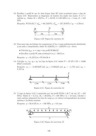 12. Escolher o perﬁl de a¸o de abas largas (tipo W) mais econˆmico para a viga da
                         c                                   o
    ﬁgura 4.10. Representar os diagramas de tens˜es das se¸˜es das se¸˜es A e C e
                                                 o        co         co
    calcular yc . Dados M = 25kN m, P = 82 kN, σ=140 MPa e y = 5 mm, E = 210
    GPa.
                           A                   C
   Resposta: W 310x32, 7, σmax = 60, 24M P a, σmax = 137, 35M P a e yC = 4, 35mm.

                        M                    P           M
                        A                                  B
                                         C
                                2m               2m

                        Figura 4.10: Figura do exerc´ 12
                                                    ıcio

13. Para uma viga em balan¸o de comprimento 2, 5m e carga uniformemente distribu´
                          c                                                     ıda
    q em todo o comprimento, dados E=210GPa, σ = 140M P a e y = 8mm,

      • Calcular qadm se a viga ´ um perﬁl W 200x52.
                                e
      • Escolher o perﬁl W mais econˆmico se q = 28kN/m.
                                    o

   Resposta: q = 18, 2kN/m e W 410x38, 8.

14. Calcular φA , φB , yE e yC na viga da ﬁgura 4.11, dados P = 25 kN e EI = 11200
    kNm2 , constante.
   Resposta: φA = −0, 0015625 rad, φB = 0, 003125 rad, yE = −1, 758 mm e yC =
   6, 417 m

                                                                 P
                   A              E               B
                 1111
                 0000
                 1111
                 0000
                                                                C
                 1111
                 0000                            1111
                                                 0000
                                                 1111
                                                 0000


                        1,5m            1,5m            1,4m

                        Figura 4.11: Figura do exerc´
                                                    ıcios 14

15. A viga da ﬁgura 4.12 ´ constitu´ por um perﬁl W310 × 38, 7, de a¸o (E = 210
                         e         ıda                               c
    GPa). Dados L = 3, 2 m, Mo = 28 kNm, σ = 160 MPa e y = 4, 6 mm, calcular o
    valor m´ximo admiss´ da taxa de carga q e os valores correspondentes da tens˜o
           a           ıvel                                                     a
    m´xima e da ﬂecha m´xima.
      a                 a
   Resposta: q = 33, 8 kN/m, σ = 130 MPa, y = 4, 6 mm

                                         q
              Mo                                                    Mo
                1111
                0000
                1111
                0000
                1111
                0000                                           1111
                                                               0000
                                                               1111
                                                               0000

                                             L

                        Figura 4.12: Figura do exerc´
                                                    ıcios 15



                                        126
 