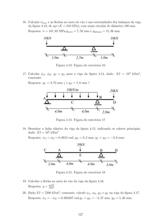16. Calcular σmax e as ﬂechas no meio do v˜o e nas extremidades dos balan¸os da viga
                                          a                              c
    da ﬁgura 4.13, de a¸o (E = 210 GPa), com se¸ao circular de diˆmetro 100 mm.
                       c                        c˜               a
    Resposta: σ = 101, 83 MPa,ymeio = 7, 58 mm e ybalanc = 15, 36 mm
                                                       ,o


               10kN                                                        10kN

                                  1111
                                  0000
                                  1111
                                  0000
                                  1111
                                  0000                   1111
                                                         0000
                                                         1111
                                                         0000

                       1,0m                  2,5m               1,0m

                             Figura 4.13: Figura do exerc´
                                                         ıcios 16

17. Calcular φA , φB , yC e yD para a viga da ﬁgura 4.14, dado: EI = 105 kNm2 ,
    constante.
    Resposta: yC = 3, 73 mm ↓ e yD = 1, 6 mm ↑

                                     10kN/m                                20kN
              A                                                 B
               1111
               0000
               1111
               0000                      C                                  D
               1111
               0000                                       1111
                                                          0000
                                                          1111
                                                          0000


                             4,0m                 4,0m              2,0m
                             Figura 4.14: Figura do exerc´
                                                         ıcios 17

18. Desenhar a linha el´stica da viga da ﬁgura 4.15, indicando os valores principais,
                       a
    dado: EI = 105 kNm2
    Resposta: φA = φB = 0, 0012 rad; yE = 3, 2 mm; yC = yD = −3, 6 mm;

                                             30kN
               C              A                                 B            D
                                              E
                             1111
                             0000                           1111
                                                            0000
                             1111
                             0000                           1111
                                                            0000


                    3,0m            4,0m             4,0m             3,0m

                             Figura 4.15: Figura do exerc´
                                                         ıcios 18

19. Calcular a ﬂecha no meio do v˜o da viga da ﬁgura 4.16.
                                 a
                    qa2 b2
    Resposta: y =   16EI

20. Dado EI = 7200 kNm2 , constante, calcule φA , φB , yD e yE na viga da ﬁgura 4.17.
    Resposta: φA = −φB = 0, 003407 rad,yC = yD = −3, 37 mm, yE = 5, 26 mm.




                                              127
 