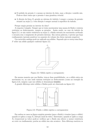 • O m´dulo da press˜o ´ o mesmo no interior do duto, mas a dire¸˜o e sentido n˜o.
         o              a e                                       ca             a
     Pode-se dizer ent˜o que a press˜o ´ uma grandeza vetorial.
                      a             a e

   • A dire¸˜o da for¸a F2 gerada no sistema de ˆmbolo ´ sempre a mesma da press˜o
           ca        c                            e       e                     a
     atuante na se¸˜o 2, e esta dire¸ao ´ sempre normal ` superf´ do ˆmbolo.
                  ca                c˜ e                a       ıcie e

    Porque surgiu press˜o no interior do duto?
                        a
    A resposta ´ simples: Sempre que se tenta movimentar uma massa de ﬂuido e existem
                e
restri¸˜es ao deslocamento, surgem as press˜es. Assim sendo, no caso do ˆmbolo da
      co                                        o                              e
ﬁgura 2.1, se n˜o existir resistˆncia na se¸ao 2, o ﬂuido entraria em movimento acelerado
                a               e          c˜
e escoaria sem o surgimento de press˜es internas. Em outras palavras, ´ preciso que haja
                                       o                                e
conﬁnamento (press˜o positiva) ou aumento do volume dos dutos (press˜o negativa).
                    a                                                     a
    Um racioc´ an´logo pode ser aplicado aos s´lidos. Supondo que se exer¸a uma for¸a
              ınio a                               o                         c         c
F sobre um s´lido qualquer conforme ﬁgura 2.2.
              o
                                                F




                       Figura 2.2: S´lido sujeito a carregamento
                                    o

   Da mesma maneira que nos ﬂuidos, tem-se duas possibilidades: ou o s´lido entra em
                                                                        o
movimento ou, no caso onde existam restri¸oes ao deslocamento (como no exemplo da
                                            c˜
ﬁgura 2.2), surgem o que nos s´lidos se denominam tens˜es.
                              o                         o
   A grande diferen¸a entre s´lidos e ﬂuidos pode ser observada na ﬁgura 2.3:
                    c        o

                                          F1                 F1




                                F2                   F2




                                       fluido             solido


                  Figura 2.3: Fluido e s´lido sujeitos a carregamentos
                                        o

   Em ambos os casos na ﬁgura surgir˜o press˜es (para o ﬂuido) e tens˜es (para o s´lido)
                                      a        o                      o            o
quando se aplica a carga F1 (dire¸ao axial do tubo). Entretanto, quando se aplica a carga
                                 c˜
F2 (transversal ao tubo) pode-se veriﬁcar que o ﬂuido n˜o oferece a menor resistˆncia
                                                          a                         e
ao corte ou cisalhamento, por´m no s´lido isso n˜o acontece. Esta diferen¸a motivou os
                              e       o          a                        c


                                                12
 