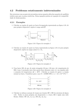 4.2     Problemas estaticamente indeterminados
S˜o estruturas com as quais s˜o necess´rias outras equa¸˜es al´m das equa¸oes de equil´
  a                          a         a               co     e           c˜          ıbrio
est´tico para que se possa resolvˆ-las. Estas equa¸oes podem ser equa¸˜es de compatibil-
    a                            e                 c˜                  co
idade de deslocamentos.

4.2.1    Exemplos
  1. Calcular as rea¸˜es de apoio na barra bi-engastada representada na ﬁgura 4.18, de
                    co
     peso pr´prio desprez´
            o            ıvel, sujeita ` carga axial P.
                                       a




                       RA                           P                       RB
                                 Material 1
                                                        Material 2


                             Figura 4.18: Figura do exemplos 1

  2. Calcular as rea¸˜es de apoio na barra representada na ﬁgura 4.19, de peso pr´prio
                     co                                                          o
     desprez´
            ıvel, sujeita `s cargas axiais F1 e F2 .
                          a

                                 F1                                  F2
                 RA                                                              RB

                            L1 A 1 E1                           L3 A 3 E3
                                          L2 A 2 E2

                             Figura 4.19: Figura do exemplos 2

  3. Uma barra AB, de a¸o, de se¸˜o retangular 40 mm ×50 mm e de comprimento de
                        c        ca
     800, 4 mm ´ encaixada entre dois apoios ﬁxos distantes entre si e em seguida sofre
               e
     o aumento de temperatura ∆t = 48o C . Calcular as rea¸oes de apoio e a tens˜o
                                                             c˜                     a
                                                                            −6 o   −1
     normal na barra. Considerar para o a¸o E = 210000 MPa e α = 12 × 10 ( C) .
                                         c



                                              ∆ t = 48 C

                                               800 mm

                             Figura 4.20: Figura do exemplos 3

  4. Calcular os esfor¸os normais de tra¸ao nos tirantes BC e DE da estrutura da ﬁgura
                      c                   c˜
     4.21. Todos os pesos pr´prios s˜o desprez´
                              o         a         ıveis e a barra AB ´ r´
                                                                     e ıgida (n˜o sofre
                                                                               a
     ﬂex˜o). Dados: BC (E1 , A1 , L1 ), DE (E2 , A2 , L2 ).
         a




                                                 129
 
