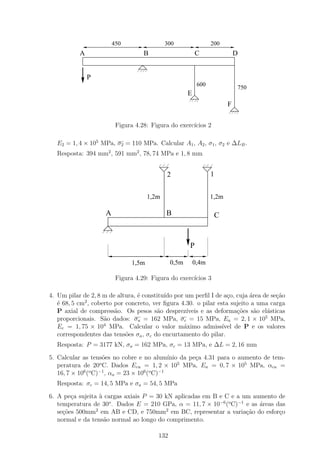 450                  300                 200
           A                       B                      C                 D

            1
            0
            1
            0P
            1
            0                                              600
                                                                            750
                                                      E
                                                                        F

                         Figura 4.28: Figura do exerc´
                                                     ıcios 2

  E2 = 1, 4 × 105 MPa, σ2 = 110 MPa. Calcular A1 , A2 , σ1 , σ2 e ∆LB .
  Resposta: 394 mm2 , 591 mm2 , 78, 74 MPa e 1, 8 mm


                                             2                   1


                                      1,2m                       1,2m

                    A                        B                    C

                                                      1
                                                      0
                                                      1
                                                      0
                                                      1
                                                      0
                                                      P

                               1,5m            0,5m       0,4m

                         Figura 4.29: Figura do exerc´
                                                     ıcios 3

4. Um pilar de 2, 8 m de altura, ´ constitu´ por um perﬁl I de a¸o, cuja ´rea de se¸ao
                                 e         ıdo                     c       a        c˜
   ´ 68, 5 cm2 , coberto por concreto, ver ﬁgura 4.30. o pilar esta sujeito a uma carga
   e
   P axial de compress˜o. Os pesos s˜o desprez´
                         a              a          ıveis e as deforma¸oes s˜o el´sticas
                                                                       c˜    a   a
                                                                                5
   proporcionais. S˜o dados: σa = 162 MPa, σc = 15 MPa, Ea = 2, 1 × 10 MPa,
                     a
   Ec = 1, 75 × 104 MPa. Calcular o valor m´ximo admiss´
                                                  a              ıvel de P e os valores
   correspondentes das tens˜es σa , σc do encurtamento do pilar.
                             o
  Resposta: P = 3177 kN, σa = 162 MPa, σc = 13 MPa, e ∆L = 2, 16 mm

5. Calcular as tens˜es no cobre e no alum´
                     o                         ınio da pe¸a 4.31 para o aumento de tem-
                                                         c
   peratura de 20o C. Dados Ecu = 1, 2 × 105 MPa, Ea = 0, 7 × 105 MPa, αcu =
   16, 7 × 106 (o C)−1 , αa = 23 × 106 (o C)−1
  Resposta: σc = 14, 5 MPa e σa = 54, 5 MPa

6. A pe¸a sujeita ` cargas axiais P = 30 kN aplicadas em B e C e a um aumento de
        c          a
   temperatura de 30o . Dados E = 210 GPa, α = 11, 7 × 10−6 (o C)−1 e as ´reas das
                                                                         a
                 2                       2
   se¸oes 500mm em AB e CD, e 750mm em BC, representar a varia¸ao do esfor¸o
     c˜                                                             c˜          c
   normal e da tens˜o normal ao longo do comprimento.
                     a

                                         132
 