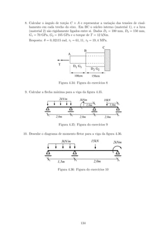 8. Calcular o ˆngulo de tor¸ao C × A e representar a varia¸ao das tens˜es de cisal-
               a             c˜                              c˜        o
    hamento em cada trecho do eixo. Em BC o n´cleo interno (material 1), e a luva
                                                    u
    (material 2) s˜o rigidamente ligados entre si. Dados D1 = 100 mm, D2 = 150 mm,
                  a
    G1 = 70 GPa, G2 = 105 GPa e o torque de T = 12 kNm.
   Resposta: θ = 0, 02115 rad, τ1 = 61, 11, τ2 = 19, 4 MPa.

                                                                11
                                                                00
                                                                C
                                               B                11
                                                                00
                                A                               11
                                                                00
                                                                11
                                                                00
                                                                11
                                                                00
                                                                11
                                                                00
                        T           D1 G1                       11
                                                                00
                                                                11
                                                                00
                                                     D2 G2
                                                                11
                                                                00
                                       100cm         150cm

                        Figura 4.34: Figura do exerc´
                                                    ıcios 8

 9. Calcular a ﬂecha m´xima para a viga da ﬁgura 4.35.
                      a

                        2kN/m              3kNm                 10kN
                                                  1,0m              1,0m

              1111
              0000              1111
                                0000                 1111
                                                     0000                  1111
                                                                           0000
              1111
              0000              1111
                                0000                 1111
                                                     0000                  1111
                                                                           0000

                      2,0m                 2,0m                 2,0m

                        Figura 4.35: Figura do exerc´
                                                    ıcios 9

10. Desenhe o diagrama de momento ﬂetor para a viga da ﬁgura 4.36.

                            3kN/m                    15kN              2kNm


              1111
              0000                  1111
                                    0000                               1111
                                                                       0000
              1111
              0000                  1111
                                    0000                               1111
                                                                       0000

                       1,5m                              2,0m

                       Figura 4.36: Figura do exerc´
                                                   ıcios 10




                                           134
 