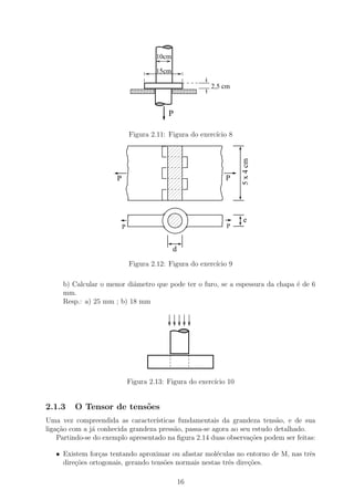 10cm

                                       15cm

                                                        2,5 cm


                                           P

                               Figura 2.11: Figura do exerc´ 8
                                                           ıcio




                                                                  5 x 4 cm
                       P                                    P




                                                                   e
                           P                                 P


                                              d
                               Figura 2.12: Figura do exerc´ 9
                                                           ıcio

     b) Calcular o menor diˆmetro que pode ter o furo, se a espessura da chapa ´ de 6
                           a                                                   e
     mm.
     Resp.: a) 25 mm ; b) 18 mm




                               Figura 2.13: Figura do exerc´ 10
                                                           ıcio


2.1.3    O Tensor de tens˜es
                         o
Uma vez compreendida as caracter´  ısticas fundamentais da grandeza tens˜o, e de sua
                                                                          a
liga¸˜o com a j´ conhecida grandeza press˜o, passa-se agora ao seu estudo detalhado.
    ca         a                          a
    Partindo-se do exemplo apresentado na ﬁgura 2.14 duas observa¸oes podem ser feitas:
                                                                  c˜

   • Existem for¸as tentando aproximar ou afastar mol´culas no entorno de M, nas trˆs
                 c                                     e                           e
     dire¸oes ortogonais, gerando tens˜es normais nestas trˆs dire¸˜es.
         c˜                           o                    e      co

                                                  16
 