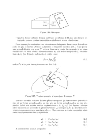 peso
                                                                  proprio
                                                                         .M
                                    empuxo             empuxo

                                    de agua            de terra




                                 Figura 2.14: Barragem

   • Existem for¸as tentando deslizar mol´culas no entorno de M, nas trˆs dire¸oes or-
                 c                        e                                e    c˜
     togonais, gerando tens˜es tangenciais ou cisalhantes nestas trˆs dire¸˜es.
                           o                                       e      co

   Estas observa¸˜es evidenciam que a tens˜o num dado ponto da estrutura depende do
                 co                        a
plano no qual se calcula a tens˜o. Admitindo-se um plano passando por M e que possui
                               a
uma normal deﬁnida pelo vetor N , pode-se dizer que a tens˜o ρN , no ponto M no plano
                                                          a
considerado, ´ a soma vetorial da tens˜o normal σN com tens˜o tangencial τN , conforme
             e                        a                     a
ﬁgura 2.15. Sua deﬁni¸ao matem´tica ´ escrita como:
                      c˜         a    e

                                                   dF
                                     ρN = lim                                          (2.2)
                                              ∆A→0 ∆A

onde dF ´ a for¸a de intera¸˜o atuante na ´rea ∆A.
        e      c           ca             a


                                                  N
                                                            σN
                                                                                   o
                                                                              90
                                                                     ρ
                                         Mo   .                       N
                                                          τN




               Figura 2.15: Tens˜es no ponto M num plano de normal N
                                o

    Tomando-se ent˜o cada um dos trˆs planos ortogonais yz (vetor normal paralelo ao
                    a                 e
eixo x), xz (vetor normal paralelo ao eixo y) e xy (vetor normal paralelo ao eixo z) ´   e
poss´ deﬁnir trˆs vetores tens˜es, respectivamente, ρx , ρy e ρz (ver ﬁguras 2.16) que
     ıvel         e             o
ser˜o fundamentais no estudo da grandeza tens˜o. As equa¸oes 2.3 a 2.5 mostram estes
   a                                            a           c˜
vetores e suas componentes no referencial xyz. Observa-se que as tens˜o tangenciais totais
                                                                     a
foram decompostas em duas componentes.


                                  ρx = [σxx , τxy , τxz ]                              (2.3)
                                  ρy = [τyx , σyy , τyz ]                              (2.4)
                                  ρz = [τzx , τzy , σzz ]                              (2.5)

   A nomenclatura usada ´ a seguinte:
                        e

                                                  17
 