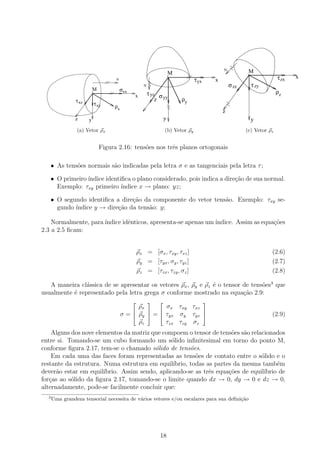 N           M
                                                                        M                                     o

                                       N
                                                                        o
                                                                                   τ yx       x                             τ zx   x
                                                        N                                             σ zz        τ zy
                           M               σxx                                                                              ρz
                           o

                                                 x          τ yz σ
                τ xz                                            z yy        ρy
                               τ xy
                                      ρx
                                                                                                  z
                z      y                                            y                                             y
                (a) Vetor ρx                                        (b) Vetor ρy                             (c) Vetor ρz


                                 Figura 2.16: tens˜es nos trˆs planos ortogonais
                                                  o         e

      • As tens˜es normais s˜o indicadas pela letra σ e as tangenciais pela letra τ ;
               o            a

      • O primeiro ´
                   ındice identiﬁca o plano considerado, pois indica a dire¸˜o de sua normal.
                                                                           ca
        Exemplo: τxy primeiro ´ ındice x → plano: yz;

      • O segundo identiﬁca a dire¸ao da componente do vetor tens˜o. Exemplo: τxy se-
                                  c˜                             a
        gundo ´
              ındice y → dire¸˜o da tens˜o: y;
                             ca         a

    Normalmente, para ´
                      ındice idˆnticos, apresenta-se apenas um ´
                               e                               ındice. Assim as equa¸˜es
                                                                                    co
2.3 a 2.5 ﬁcam:


                                                     ρx = [σx , τxy , τxz ]                                              (2.6)
                                                     ρy = [τyx , σy , τyz ]                                              (2.7)
                                                     ρz = [τzx , τzy , σz ]                                              (2.8)

   A maneira cl´ssica de se apresentar os vetores ρx , ρy e ρz ´ o tensor de tens˜es3 que
                a                                              e                 o
usualmente ´ representado pela letra grega σ conforme mostrado na equa¸˜o 2.9:
           e                                                              ca
                                                                                       
                                                 ρx       σx τxy τxz
                                                                  
                                           σ =  ρy  =  τyx σy τyz                                                    (2.9)
                                                 ρz       τzx τzy σz
    Alguns dos nove elementos da matriz que compoem o tensor de tens˜es s˜o relacionados
                                                                       o a
entre si. Tomando-se um cubo formando um s´lido inﬁnitesimal em torno do ponto M,
                                                o
conforme ﬁgura 2.17, tem-se o chamado s´lido de tens˜es.
                                         o              o
    Em cada uma das faces foram representadas as tens˜es de contato entre o s´lido e o
                                                          o                     o
restante da estrutura. Numa estrutura em equil´  ıbrio, todas as partes da mesma tamb´m
                                                                                      e
dever˜o estar em equil´
      a                ıbrio. Assim sendo, aplicando-se as trˆs equa¸˜es de equil´
                                                               e      co         ıbrio de
for¸as ao s´lido da ﬁgura 2.17, tomando-se o limite quando dx → 0, dy → 0 e dz → 0,
   c       o
alternadamente, pode-se facilmente concluir que:
  3
      Uma grandeza tensorial necessita de v´rios vetores e/ou escalares para sua deﬁni¸˜o
                                           a                                          ca




                                                                 18
 