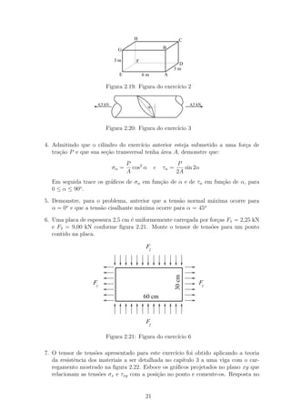 H                         C

                                   G                       B

                                 3m        F
                                                                 D
                                                               3m
                                   E           6m          A

                            Figura 2.19: Figura do exerc´ 2
                                                        ıcio

                        4,5 kN                                            4,5 kN
                                                   α




                            Figura 2.20: Figura do exerc´ 3
                                                        ıcio

4. Admitindo que o cilindro do exerc´ ıcio anterior esteja submetido a uma for¸a de
                                                                              c
   tra¸ao P e que sua se¸ao transversal tenha ´rea A, demonstre que:
      c˜                c˜                    a
                                        P                         P
                                 σα =     cos2 α       e   τα =      sin 2α
                                        A                         2A
  Em seguida trace os gr´ﬁcos de σα em fun¸ao de α e de τα em fun¸ao de α, para
                        a                 c˜                     c˜
            o
  0 ≤ α ≤ 90 .

5. Demonstre, para o problema, anterior que a tens˜o normal m´xima ocorre para
                                                   a           a
        o                                                    o
   α = 0 e que a tens˜o cisalhante m´xima ocorre para α = 45
                     a              a

6. Uma placa de espessura 2,5 cm ´ uniformemente carregada por for¸as F1 = 2,25 kN
                                 e                                c
   e F2 = 9,00 kN conforme ﬁgura 2.21. Monte o tensor de tens˜es para um ponto
                                                                o
   contido na placa.

                                                F2
                                                                  30 cm




                   F1                                                         F1

                                               60 cm



                                                F2

                            Figura 2.21: Figura do exerc´ 6
                                                        ıcio

7. O tensor de tens˜es apresentado para este exerc´
                    o                               ıcio foi obtido aplicando a teoria
   da resistˆncia dos materiais a ser detalhada no cap´
            e                                          ıtulo 3 a uma viga com o car-
   regamento mostrado na ﬁgura 2.22. Esboce os gr´ﬁcos projetados no plano xy que
                                                    a
   relacionam as tens˜es σx e τxy com a posi¸ao no ponto e comente-os. Resposta no
                      o                      c˜


                                                21
 