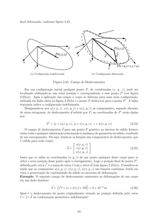 ﬁnal deformada, conforme ﬁgura 2.25.




                                                                                      z
                                                                    r

                r
                                      z                                    .
                                                                           P(x,y,z)

                            .
                           P(x,y,z)         x                       r’         d
  x                                                   y                        .’
                                                                               P(x+u,y+v,z+w)
           y
       (a) Conﬁgura¸˜o indeformada
                   ca                                     (b) Conﬁgura¸˜o deformada
                                                                      ca


                         Figura 2.25: Campo de Deslocamentos

    Em sua conﬁgura¸ao inicial qualquer ponto P , de coordenadas (x, y, z), pode ser
                      c˜
localizado utilizando-se um vetor posi¸ao r correspondente a esse ponto P (ver ﬁgura
                                        c˜
2.25(a)). Ap´s a aplica¸ao das cargas o corpo se deforma para uma nova conﬁgura¸ao,
             o           c˜                                                           c˜
indicada em linha cheia na ﬁgura 2.25(b) e o ponto P desloca-se para o ponto P . A linha
tracejada indica a conﬁgura¸˜o indeformada.
                            ca
    Designando-se por u(x, y, z), v(x, y, z) e w(x, y, z) as componentes, segundo dire¸oes
                                                                                      c˜
de eixos ortogonais, do deslocamento d sofrido por P , as coordenadas de P ser˜o dadas
                                                                                 a
por:

                    P = [x + u(x, y, z), y + v(x, y, z), z + w(x, y, z)]                  (2.24)
   O campo de deslocamentos d para um ponto P gen´rico no interior do s´lido fornece
                                                         e                 o
ent˜o toda e qualquer informa¸ao relacionada ` mudan¸a de geometria do s´lido, resultado
   a                         c˜              a         c                o
de um carregamento. Ou seja, tendo-se as fun¸˜es das componentes de deslocamento, que
                                             co
´ v´lida para todo corpo:
e a                                                 
                                          u(x, y, z)
                                                    
                                   d =  v(x, y, z)                              (2.25)
                                          w(x, y, z)
basta que se saiba as coordenadas (x, y, z) de um ponto qualquer deste corpo para se
obter a nova posi¸ao desse ponto ap´s o carregamento. Logo a posi¸ao ﬁnal do ponto P ,
                 c˜                o                                 c˜
deﬁnida pelo vetor r ´ a soma do vetor r com o vetor d (vide ﬁgura 2.25(b)). Considera-se
                      e
ainda que as componente u(x, y, z), v(x, y, z), w(x, y, z) s˜o fun¸˜es cont´
                                                            a     co       ınuas, tendo em
vista a preserva¸˜o da continuidade do s´lido no processo de deforma¸ao.
                ca                       o                              c˜
Exemplo: O seguinte campo de deslocamento representa as deforma¸˜es de um corpo
                                                                         co
em um dado dom´   ınio:

                       d = x2 ı + (x + 3z)  + 10k × 3 × 10−3 m                           (2.26)
Qual ´ o deslocamento do ponto originalmente situado na posi¸˜o deﬁnida pelo vetor
      e                                                     ca
r =  + k na conforma¸˜o geom´trica indeformada?
                     ca      e



                                            24
 