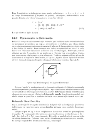Para determinar-se o deslocamento deste ponto, substitui-se x = 0, y = 1 e z = 1
no campo de deslocamento d do ponto em quest˜o. Em seguida, pode-se obter a nova
                                                a
posi¸˜o deﬁnida pelo vetor r somando-se o vetor d ao vetor r:
    ca

                        r   = r+d
                            =  + k + 3 + 10k × 3 × 10−3
                            = (1, 009 + 1, 030k) m                                 (2.27)
´
E o que mostra a ﬁgura 2.25(b).

2.2.3    Componentes de Deforma¸˜o
                               ca
Embora o campo de deslocamentos seja suﬁciente para descrever todas as caracter´   ısticas
de mudan¸a de geometria de um corpo, ´ necess´rio que se estabele¸a uma rela¸ao direta
           c                            e        a                  c          c˜
entre estas mudan¸as geom´tricas e as cargas aplicadas, ou de forma mais conveniente, com
                  c        e
a distribui¸˜o de tens˜es. Essa aﬁrma¸˜o ser´ melhor compreendida no item 2.3, onde
            ca        o                ca     a
buscar-se-´ relacionar diretamente as tens˜es com as deforma¸oes. Entretanto pode-se
           a                               o                     c˜
adiantar que n˜o ´ a posi¸ao de um ponto que o relaciona com seu estado de tens˜o,
               a e         c˜                                                          a
mas o movimento relativo entre pontos adjacentes. Tendo em vista esta ultima aﬁrma¸˜o
                                                                         ´             ca
considerem-se os segmentos inﬁnitesimais, dx ,dy e dz, ligando pontos adjacentes em seus
v´rtices formando um paralelep´
 e                             ıpedo retangular inﬁnitesimal conforme ﬁgura 2.26.

                                                            z


                             x            dy
                                                       dx
                                     y          dz


                  Figura 2.26: Paralelep´
                                        ıpedo Retangular Inﬁnitesimal

    Pode-se, “medir” o movimento relativo dos pontos adjacentes (v´rtices) considerando
                                                                     e
as deforma¸˜es desse paralelep´
           co                 ıpedo retangular. Agora ´ necess´rio introduzir um conceito
                                                        e     a
de intensidade de deforma¸ao caracter´
                          c˜          ıstica, a saber, deforma¸˜o linear espec´
                                                              ca                ıﬁca (ou
alongamento/encurtamento relativo) e deforma¸˜o angular (ou distor¸˜o angular), que
                                                  ca                    ca
s˜o formas de se quantiﬁcar o movimento relativo entre pontos adjacentes de um corpo.
 a

Deforma¸˜o Linear Espec´
       ca              ıﬁca
Seja o paralelep´
                ıpedo retangular inﬁnitesimal da ﬁgura 2.27 na conﬁgura¸ao geom´trica
                                                                        c˜      e
indeformada em cujas faces agem apenas tens˜es normais como resultado do carrega-
                                               o
mento.
    Designa-se por dx, dy e dz os comprimentos iniciais das arestas do paralelep´ıpedo
retangular. Na conﬁgura¸˜o deformada, os comprimentos dessas arestas tornam-se dx +
                         ca
∆dx, dy + ∆dy e dz + ∆dz respectivamente. H´, ent˜o, a possibilidade de uma varia¸˜o
                                               a    a                              ca
de volume do elemento. Deﬁne-se, como medida de deforma¸˜o caracter´
                                                          ca        ıstica do material,
tal varia¸˜o segundo trˆs deforma¸oes unit´rias, como segue:
         ca            e         c˜       a


                                           25
 